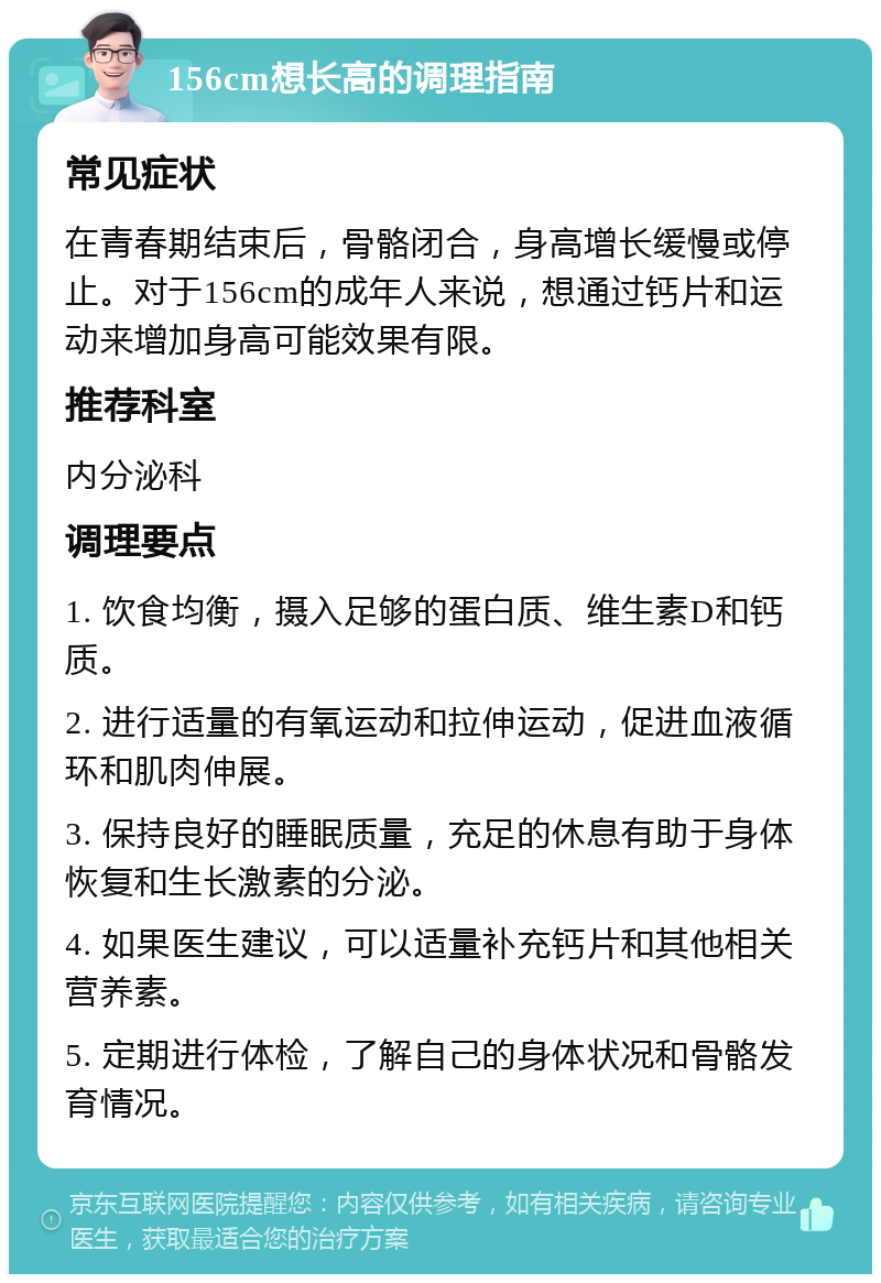 156cm想长高的调理指南 常见症状 在青春期结束后，骨骼闭合，身高增长缓慢或停止。对于156cm的成年人来说，想通过钙片和运动来增加身高可能效果有限。 推荐科室 内分泌科 调理要点 1. 饮食均衡，摄入足够的蛋白质、维生素D和钙质。 2. 进行适量的有氧运动和拉伸运动，促进血液循环和肌肉伸展。 3. 保持良好的睡眠质量，充足的休息有助于身体恢复和生长激素的分泌。 4. 如果医生建议，可以适量补充钙片和其他相关营养素。 5. 定期进行体检，了解自己的身体状况和骨骼发育情况。