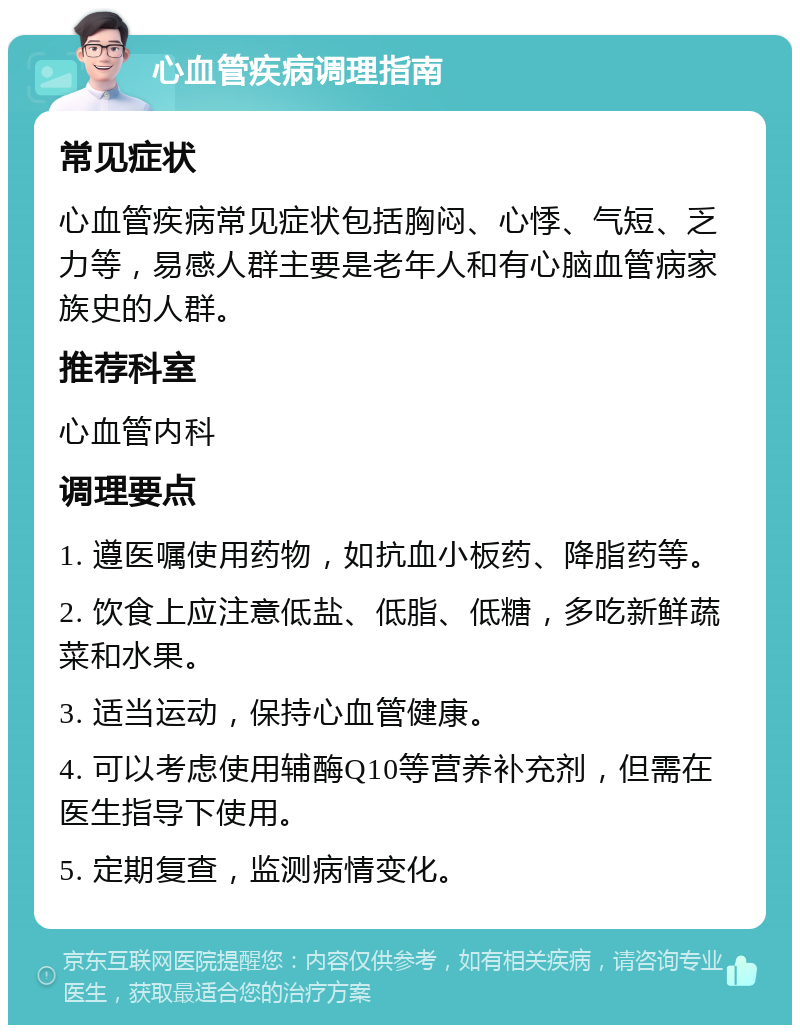 心血管疾病调理指南 常见症状 心血管疾病常见症状包括胸闷、心悸、气短、乏力等，易感人群主要是老年人和有心脑血管病家族史的人群。 推荐科室 心血管内科 调理要点 1. 遵医嘱使用药物，如抗血小板药、降脂药等。 2. 饮食上应注意低盐、低脂、低糖，多吃新鲜蔬菜和水果。 3. 适当运动，保持心血管健康。 4. 可以考虑使用辅酶Q10等营养补充剂，但需在医生指导下使用。 5. 定期复查，监测病情变化。