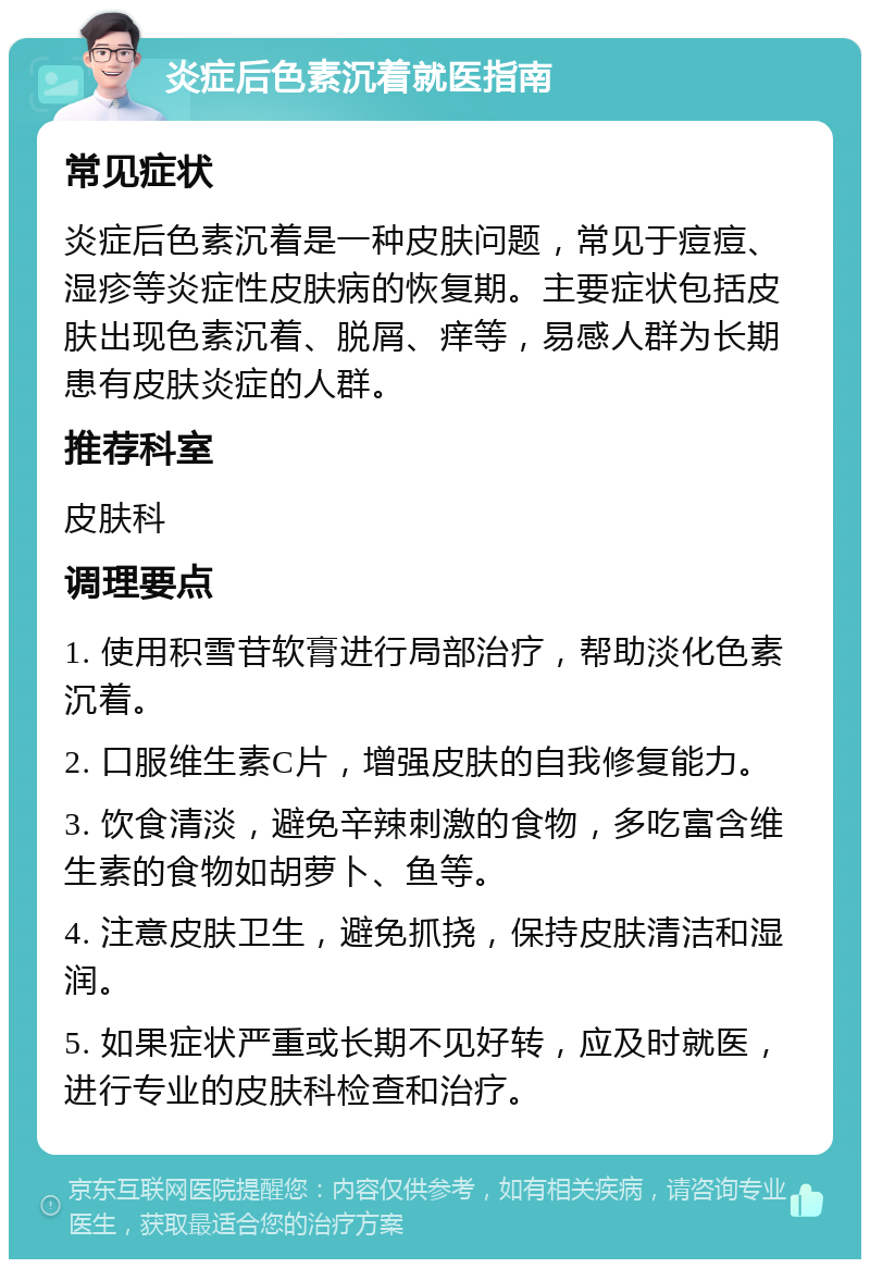 炎症后色素沉着就医指南 常见症状 炎症后色素沉着是一种皮肤问题，常见于痘痘、湿疹等炎症性皮肤病的恢复期。主要症状包括皮肤出现色素沉着、脱屑、痒等，易感人群为长期患有皮肤炎症的人群。 推荐科室 皮肤科 调理要点 1. 使用积雪苷软膏进行局部治疗，帮助淡化色素沉着。 2. 口服维生素C片，增强皮肤的自我修复能力。 3. 饮食清淡，避免辛辣刺激的食物，多吃富含维生素的食物如胡萝卜、鱼等。 4. 注意皮肤卫生，避免抓挠，保持皮肤清洁和湿润。 5. 如果症状严重或长期不见好转，应及时就医，进行专业的皮肤科检查和治疗。