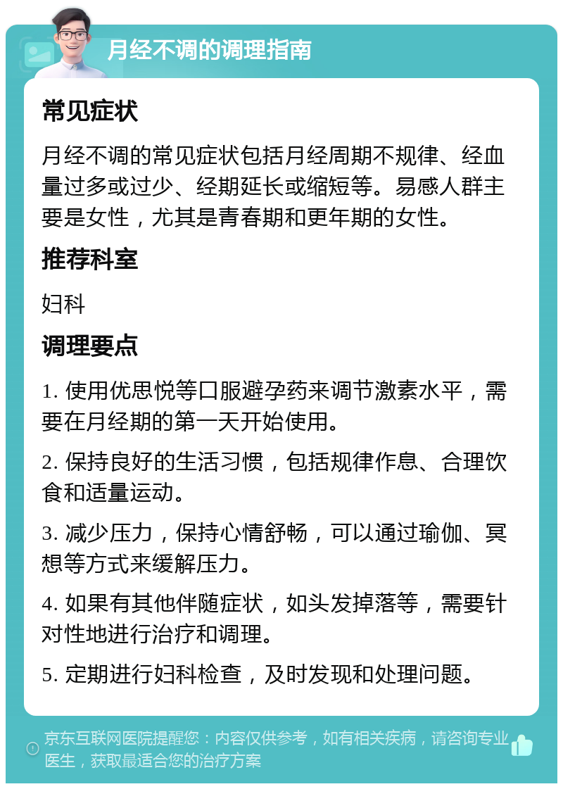 月经不调的调理指南 常见症状 月经不调的常见症状包括月经周期不规律、经血量过多或过少、经期延长或缩短等。易感人群主要是女性，尤其是青春期和更年期的女性。 推荐科室 妇科 调理要点 1. 使用优思悦等口服避孕药来调节激素水平，需要在月经期的第一天开始使用。 2. 保持良好的生活习惯，包括规律作息、合理饮食和适量运动。 3. 减少压力，保持心情舒畅，可以通过瑜伽、冥想等方式来缓解压力。 4. 如果有其他伴随症状，如头发掉落等，需要针对性地进行治疗和调理。 5. 定期进行妇科检查，及时发现和处理问题。