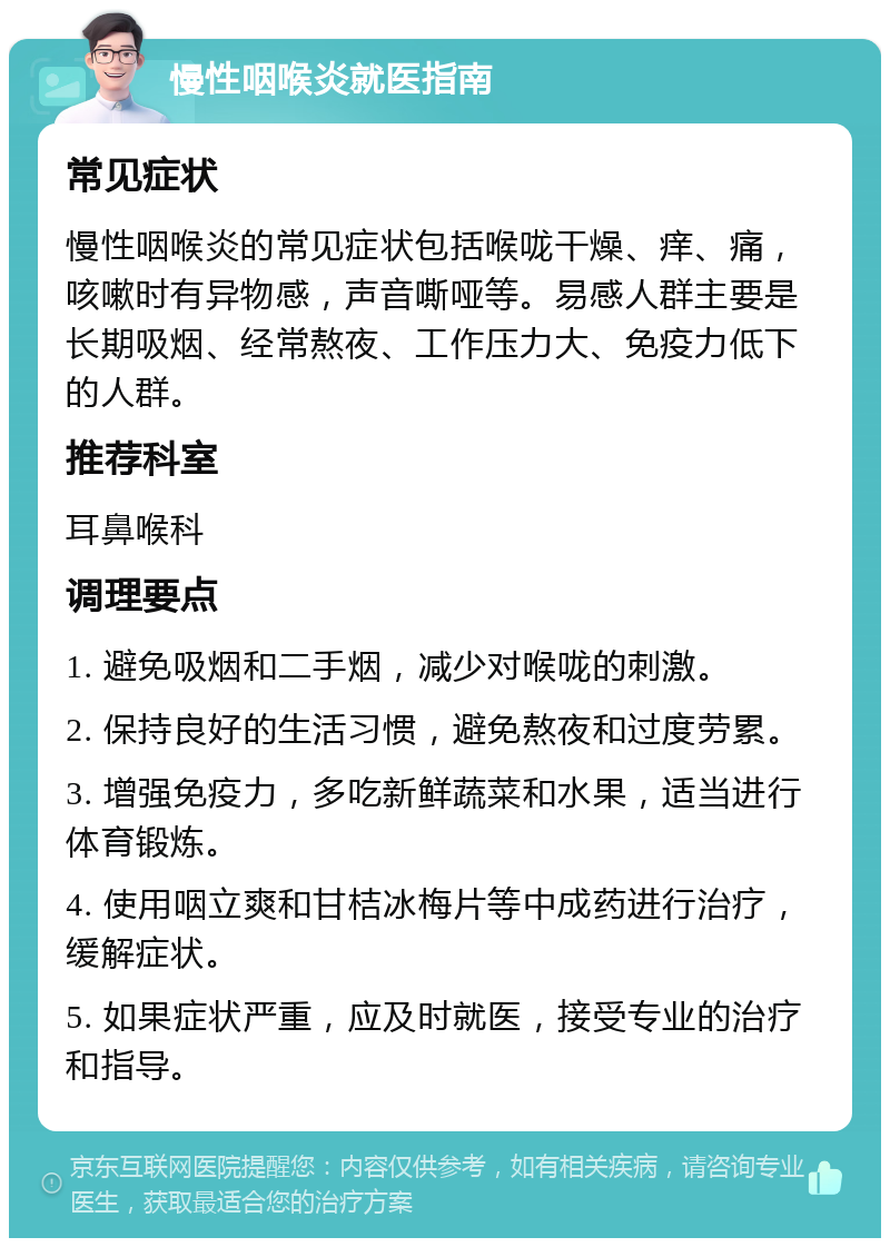 慢性咽喉炎就医指南 常见症状 慢性咽喉炎的常见症状包括喉咙干燥、痒、痛，咳嗽时有异物感，声音嘶哑等。易感人群主要是长期吸烟、经常熬夜、工作压力大、免疫力低下的人群。 推荐科室 耳鼻喉科 调理要点 1. 避免吸烟和二手烟，减少对喉咙的刺激。 2. 保持良好的生活习惯，避免熬夜和过度劳累。 3. 增强免疫力，多吃新鲜蔬菜和水果，适当进行体育锻炼。 4. 使用咽立爽和甘桔冰梅片等中成药进行治疗，缓解症状。 5. 如果症状严重，应及时就医，接受专业的治疗和指导。