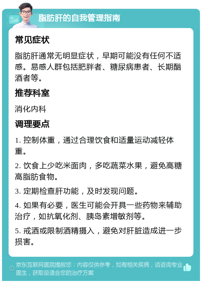 脂肪肝的自我管理指南 常见症状 脂肪肝通常无明显症状，早期可能没有任何不适感。易感人群包括肥胖者、糖尿病患者、长期酗酒者等。 推荐科室 消化内科 调理要点 1. 控制体重，通过合理饮食和适量运动减轻体重。 2. 饮食上少吃米面肉，多吃蔬菜水果，避免高糖高脂肪食物。 3. 定期检查肝功能，及时发现问题。 4. 如果有必要，医生可能会开具一些药物来辅助治疗，如抗氧化剂、胰岛素增敏剂等。 5. 戒酒或限制酒精摄入，避免对肝脏造成进一步损害。