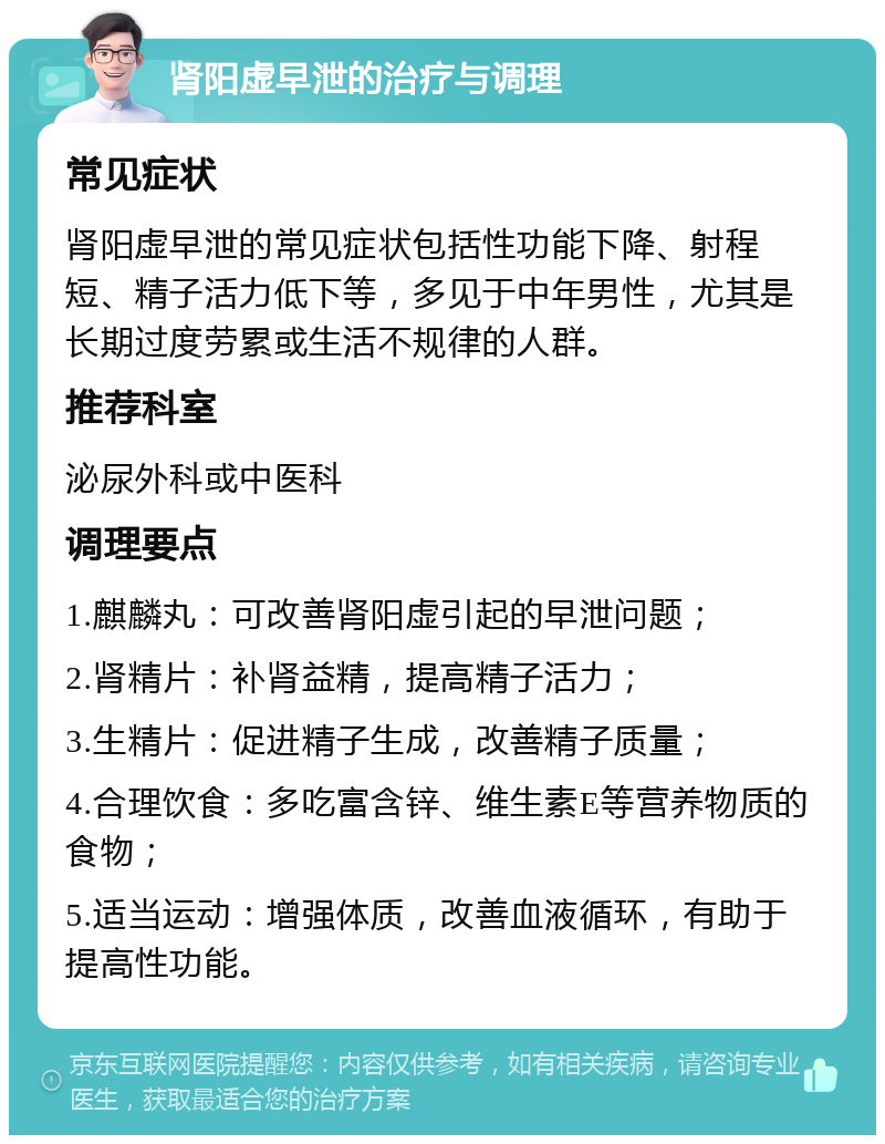 肾阳虚早泄的治疗与调理 常见症状 肾阳虚早泄的常见症状包括性功能下降、射程短、精子活力低下等，多见于中年男性，尤其是长期过度劳累或生活不规律的人群。 推荐科室 泌尿外科或中医科 调理要点 1.麒麟丸：可改善肾阳虚引起的早泄问题； 2.肾精片：补肾益精，提高精子活力； 3.生精片：促进精子生成，改善精子质量； 4.合理饮食：多吃富含锌、维生素E等营养物质的食物； 5.适当运动：增强体质，改善血液循环，有助于提高性功能。