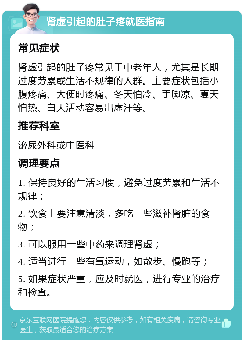 肾虚引起的肚子疼就医指南 常见症状 肾虚引起的肚子疼常见于中老年人，尤其是长期过度劳累或生活不规律的人群。主要症状包括小腹疼痛、大便时疼痛、冬天怕冷、手脚凉、夏天怕热、白天活动容易出虚汗等。 推荐科室 泌尿外科或中医科 调理要点 1. 保持良好的生活习惯，避免过度劳累和生活不规律； 2. 饮食上要注意清淡，多吃一些滋补肾脏的食物； 3. 可以服用一些中药来调理肾虚； 4. 适当进行一些有氧运动，如散步、慢跑等； 5. 如果症状严重，应及时就医，进行专业的治疗和检查。