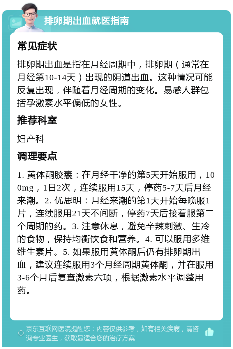 排卵期出血就医指南 常见症状 排卵期出血是指在月经周期中，排卵期（通常在月经第10-14天）出现的阴道出血。这种情况可能反复出现，伴随着月经周期的变化。易感人群包括孕激素水平偏低的女性。 推荐科室 妇产科 调理要点 1. 黄体酮胶囊：在月经干净的第5天开始服用，100mg，1日2次，连续服用15天，停药5-7天后月经来潮。2. 优思明：月经来潮的第1天开始每晚服1片，连续服用21天不间断，停药7天后接着服第二个周期的药。3. 注意休息，避免辛辣刺激、生冷的食物，保持均衡饮食和营养。4. 可以服用多维维生素片。5. 如果服用黄体酮后仍有排卵期出血，建议连续服用3个月经周期黄体酮，并在服用3-6个月后复查激素六项，根据激素水平调整用药。