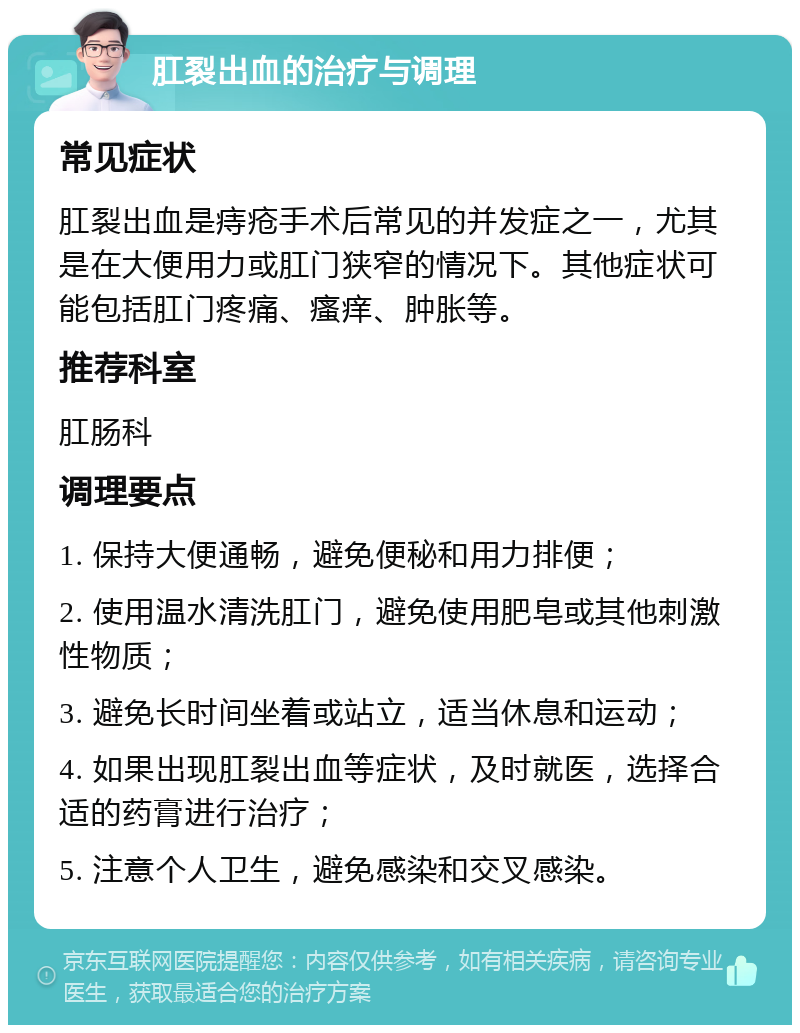 肛裂出血的治疗与调理 常见症状 肛裂出血是痔疮手术后常见的并发症之一，尤其是在大便用力或肛门狭窄的情况下。其他症状可能包括肛门疼痛、瘙痒、肿胀等。 推荐科室 肛肠科 调理要点 1. 保持大便通畅，避免便秘和用力排便； 2. 使用温水清洗肛门，避免使用肥皂或其他刺激性物质； 3. 避免长时间坐着或站立，适当休息和运动； 4. 如果出现肛裂出血等症状，及时就医，选择合适的药膏进行治疗； 5. 注意个人卫生，避免感染和交叉感染。