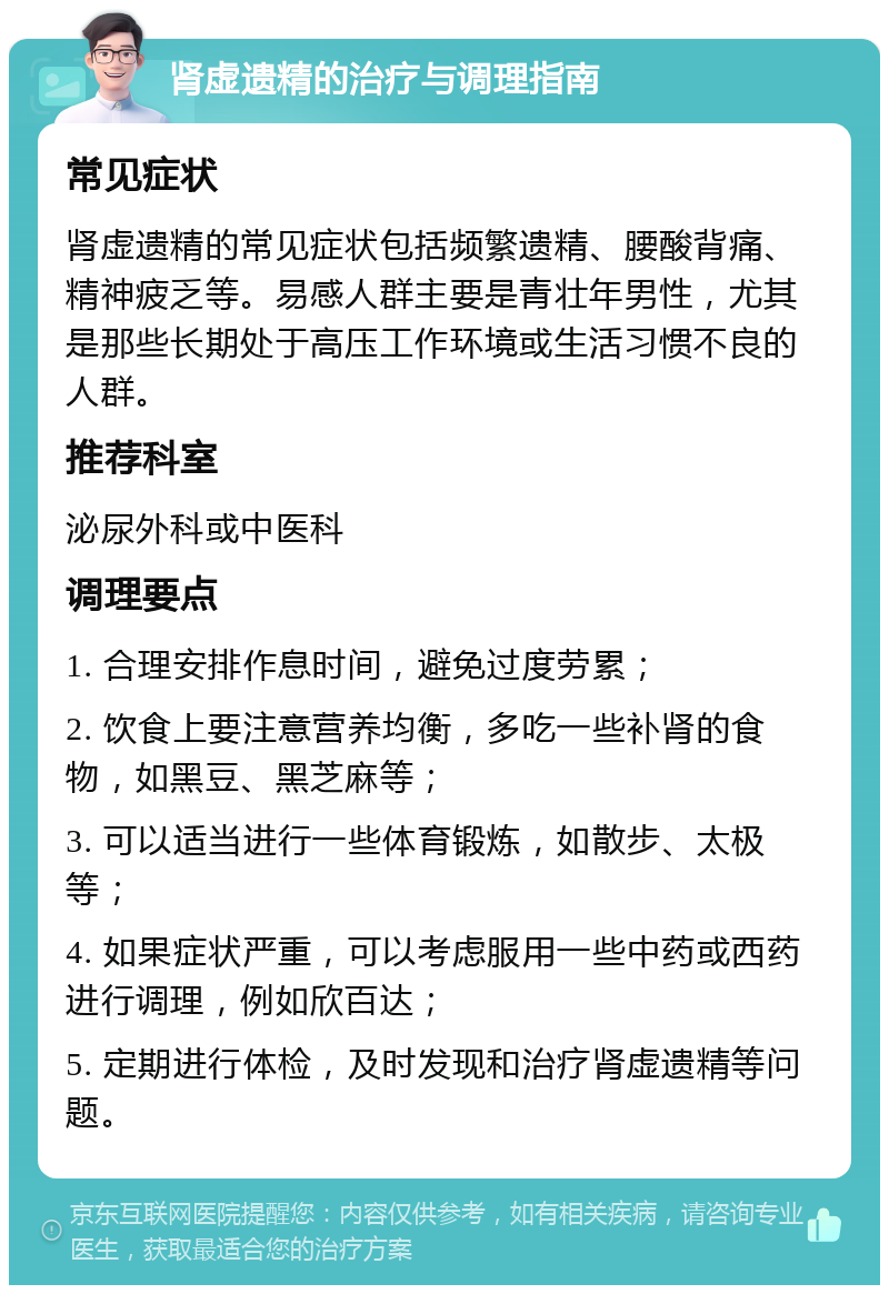 肾虚遗精的治疗与调理指南 常见症状 肾虚遗精的常见症状包括频繁遗精、腰酸背痛、精神疲乏等。易感人群主要是青壮年男性，尤其是那些长期处于高压工作环境或生活习惯不良的人群。 推荐科室 泌尿外科或中医科 调理要点 1. 合理安排作息时间，避免过度劳累； 2. 饮食上要注意营养均衡，多吃一些补肾的食物，如黑豆、黑芝麻等； 3. 可以适当进行一些体育锻炼，如散步、太极等； 4. 如果症状严重，可以考虑服用一些中药或西药进行调理，例如欣百达； 5. 定期进行体检，及时发现和治疗肾虚遗精等问题。