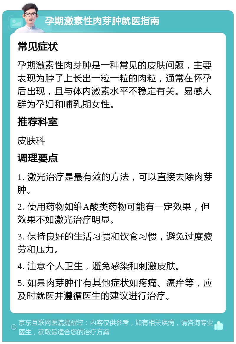 孕期激素性肉芽肿就医指南 常见症状 孕期激素性肉芽肿是一种常见的皮肤问题，主要表现为脖子上长出一粒一粒的肉粒，通常在怀孕后出现，且与体内激素水平不稳定有关。易感人群为孕妇和哺乳期女性。 推荐科室 皮肤科 调理要点 1. 激光治疗是最有效的方法，可以直接去除肉芽肿。 2. 使用药物如维A酸类药物可能有一定效果，但效果不如激光治疗明显。 3. 保持良好的生活习惯和饮食习惯，避免过度疲劳和压力。 4. 注意个人卫生，避免感染和刺激皮肤。 5. 如果肉芽肿伴有其他症状如疼痛、瘙痒等，应及时就医并遵循医生的建议进行治疗。