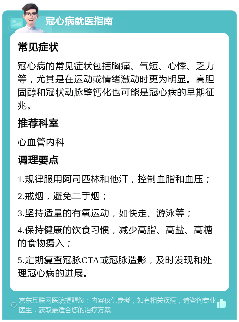 冠心病就医指南 常见症状 冠心病的常见症状包括胸痛、气短、心悸、乏力等，尤其是在运动或情绪激动时更为明显。高胆固醇和冠状动脉壁钙化也可能是冠心病的早期征兆。 推荐科室 心血管内科 调理要点 1.规律服用阿司匹林和他汀，控制血脂和血压； 2.戒烟，避免二手烟； 3.坚持适量的有氧运动，如快走、游泳等； 4.保持健康的饮食习惯，减少高脂、高盐、高糖的食物摄入； 5.定期复查冠脉CTA或冠脉造影，及时发现和处理冠心病的进展。