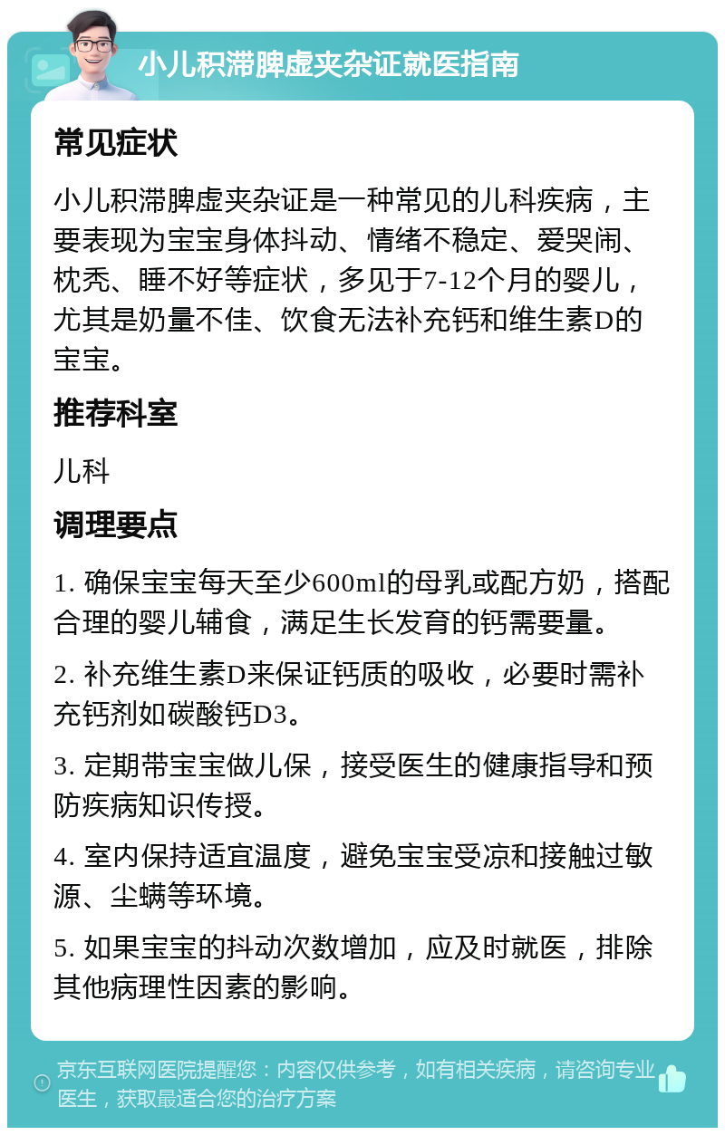 小儿积滞脾虚夹杂证就医指南 常见症状 小儿积滞脾虚夹杂证是一种常见的儿科疾病，主要表现为宝宝身体抖动、情绪不稳定、爱哭闹、枕秃、睡不好等症状，多见于7-12个月的婴儿，尤其是奶量不佳、饮食无法补充钙和维生素D的宝宝。 推荐科室 儿科 调理要点 1. 确保宝宝每天至少600ml的母乳或配方奶，搭配合理的婴儿辅食，满足生长发育的钙需要量。 2. 补充维生素D来保证钙质的吸收，必要时需补充钙剂如碳酸钙D3。 3. 定期带宝宝做儿保，接受医生的健康指导和预防疾病知识传授。 4. 室内保持适宜温度，避免宝宝受凉和接触过敏源、尘螨等环境。 5. 如果宝宝的抖动次数增加，应及时就医，排除其他病理性因素的影响。