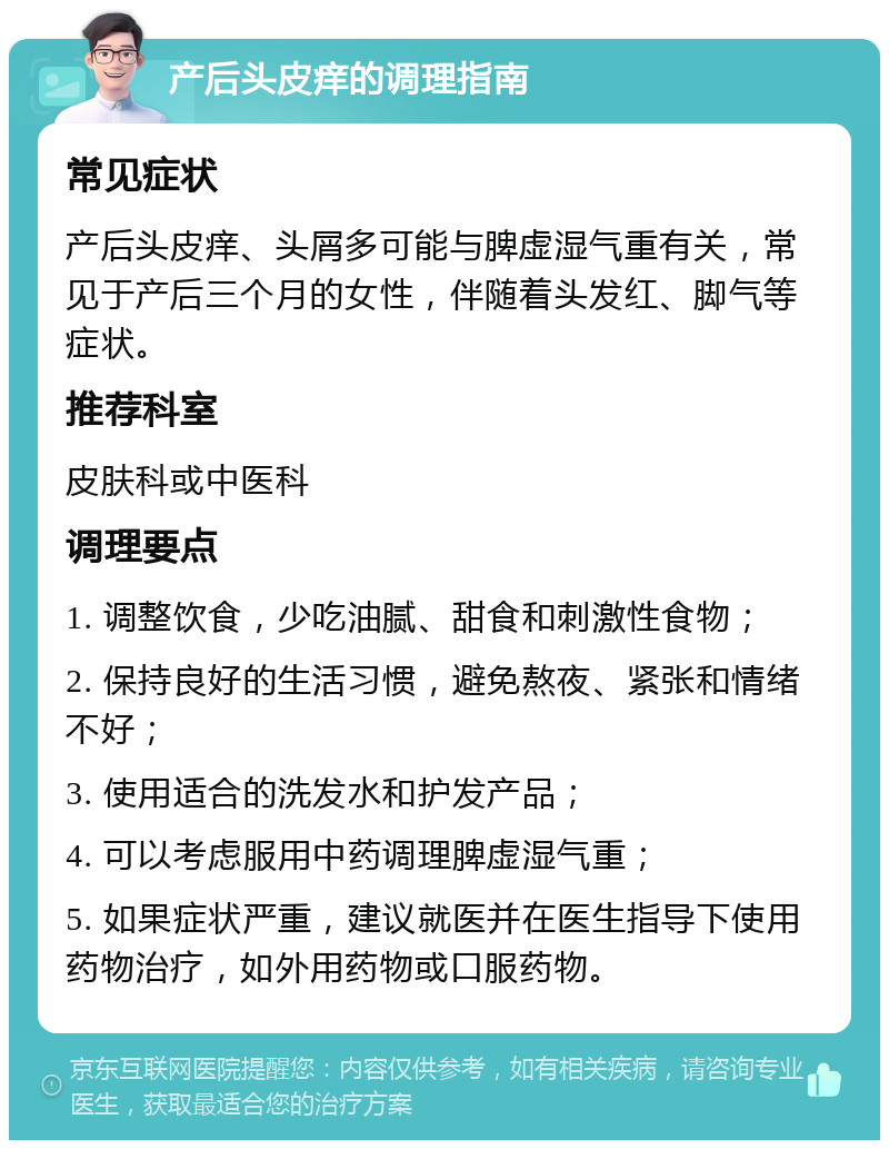 产后头皮痒的调理指南 常见症状 产后头皮痒、头屑多可能与脾虚湿气重有关，常见于产后三个月的女性，伴随着头发红、脚气等症状。 推荐科室 皮肤科或中医科 调理要点 1. 调整饮食，少吃油腻、甜食和刺激性食物； 2. 保持良好的生活习惯，避免熬夜、紧张和情绪不好； 3. 使用适合的洗发水和护发产品； 4. 可以考虑服用中药调理脾虚湿气重； 5. 如果症状严重，建议就医并在医生指导下使用药物治疗，如外用药物或口服药物。