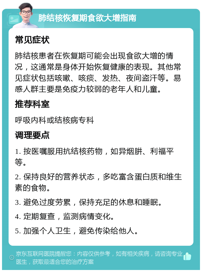 肺结核恢复期食欲大增指南 常见症状 肺结核患者在恢复期可能会出现食欲大增的情况，这通常是身体开始恢复健康的表现。其他常见症状包括咳嗽、咳痰、发热、夜间盗汗等。易感人群主要是免疫力较弱的老年人和儿童。 推荐科室 呼吸内科或结核病专科 调理要点 1. 按医嘱服用抗结核药物，如异烟肼、利福平等。 2. 保持良好的营养状态，多吃富含蛋白质和维生素的食物。 3. 避免过度劳累，保持充足的休息和睡眠。 4. 定期复查，监测病情变化。 5. 加强个人卫生，避免传染给他人。