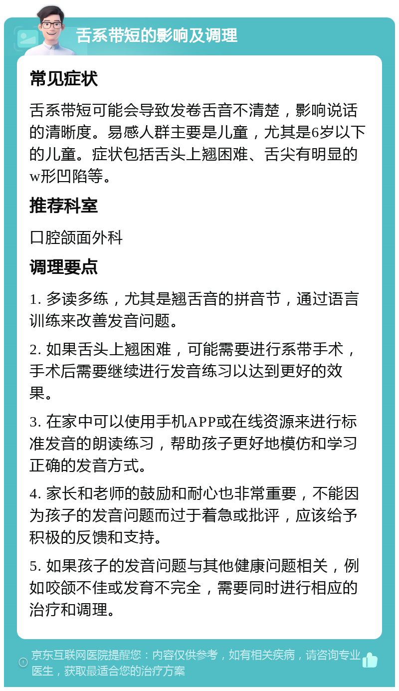 舌系带短的影响及调理 常见症状 舌系带短可能会导致发卷舌音不清楚，影响说话的清晰度。易感人群主要是儿童，尤其是6岁以下的儿童。症状包括舌头上翘困难、舌尖有明显的w形凹陷等。 推荐科室 口腔颌面外科 调理要点 1. 多读多练，尤其是翘舌音的拼音节，通过语言训练来改善发音问题。 2. 如果舌头上翘困难，可能需要进行系带手术，手术后需要继续进行发音练习以达到更好的效果。 3. 在家中可以使用手机APP或在线资源来进行标准发音的朗读练习，帮助孩子更好地模仿和学习正确的发音方式。 4. 家长和老师的鼓励和耐心也非常重要，不能因为孩子的发音问题而过于着急或批评，应该给予积极的反馈和支持。 5. 如果孩子的发音问题与其他健康问题相关，例如咬颌不佳或发育不完全，需要同时进行相应的治疗和调理。