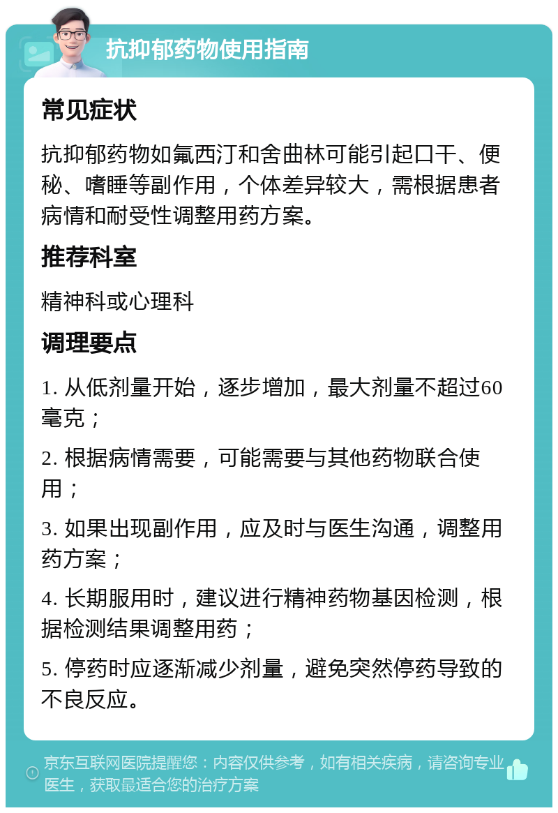 抗抑郁药物使用指南 常见症状 抗抑郁药物如氟西汀和舍曲林可能引起口干、便秘、嗜睡等副作用，个体差异较大，需根据患者病情和耐受性调整用药方案。 推荐科室 精神科或心理科 调理要点 1. 从低剂量开始，逐步增加，最大剂量不超过60毫克； 2. 根据病情需要，可能需要与其他药物联合使用； 3. 如果出现副作用，应及时与医生沟通，调整用药方案； 4. 长期服用时，建议进行精神药物基因检测，根据检测结果调整用药； 5. 停药时应逐渐减少剂量，避免突然停药导致的不良反应。