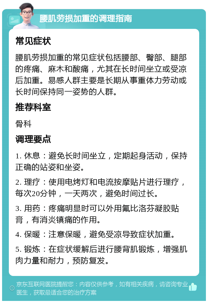 腰肌劳损加重的调理指南 常见症状 腰肌劳损加重的常见症状包括腰部、臀部、腿部的疼痛、麻木和酸痛，尤其在长时间坐立或受凉后加重。易感人群主要是长期从事重体力劳动或长时间保持同一姿势的人群。 推荐科室 骨科 调理要点 1. 休息：避免长时间坐立，定期起身活动，保持正确的站姿和坐姿。 2. 理疗：使用电烤灯和电流按摩贴片进行理疗，每次20分钟，一天两次，避免时间过长。 3. 用药：疼痛明显时可以外用氟比洛芬凝胶贴膏，有消炎镇痛的作用。 4. 保暖：注意保暖，避免受凉导致症状加重。 5. 锻炼：在症状缓解后进行腰背肌锻炼，增强肌肉力量和耐力，预防复发。