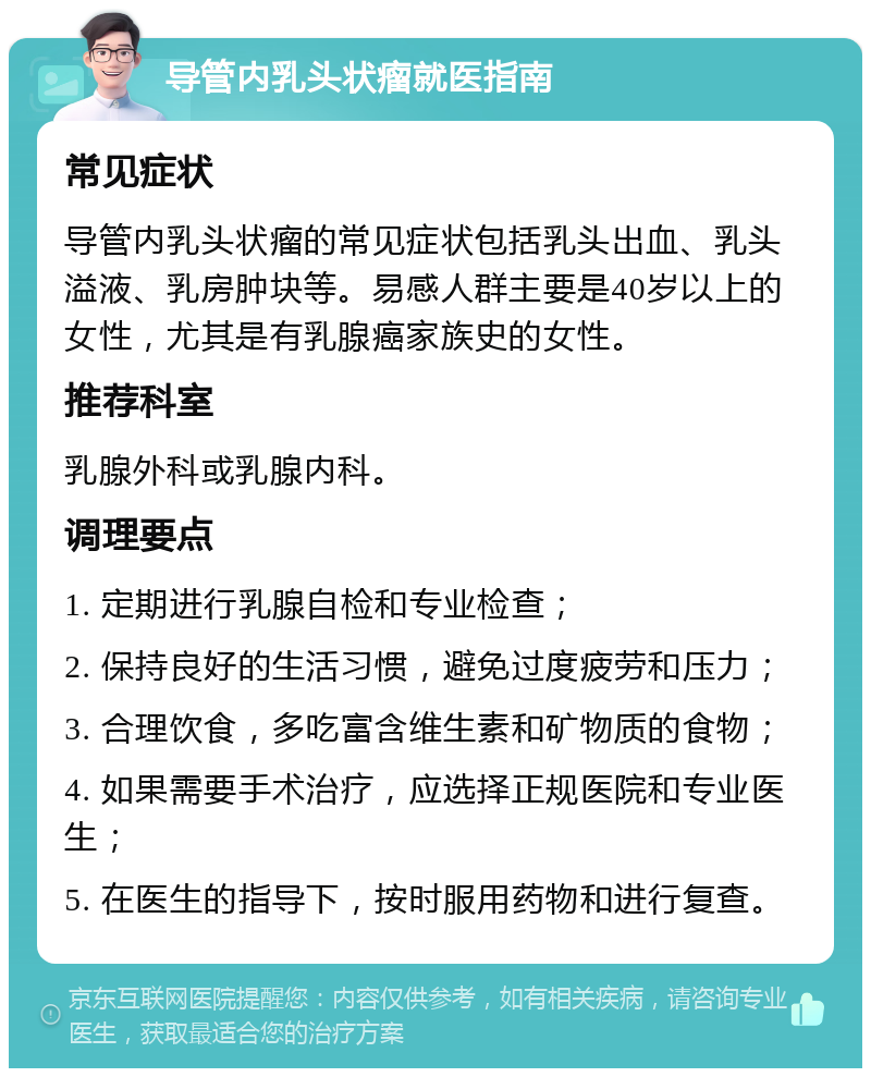 导管内乳头状瘤就医指南 常见症状 导管内乳头状瘤的常见症状包括乳头出血、乳头溢液、乳房肿块等。易感人群主要是40岁以上的女性，尤其是有乳腺癌家族史的女性。 推荐科室 乳腺外科或乳腺内科。 调理要点 1. 定期进行乳腺自检和专业检查； 2. 保持良好的生活习惯，避免过度疲劳和压力； 3. 合理饮食，多吃富含维生素和矿物质的食物； 4. 如果需要手术治疗，应选择正规医院和专业医生； 5. 在医生的指导下，按时服用药物和进行复查。