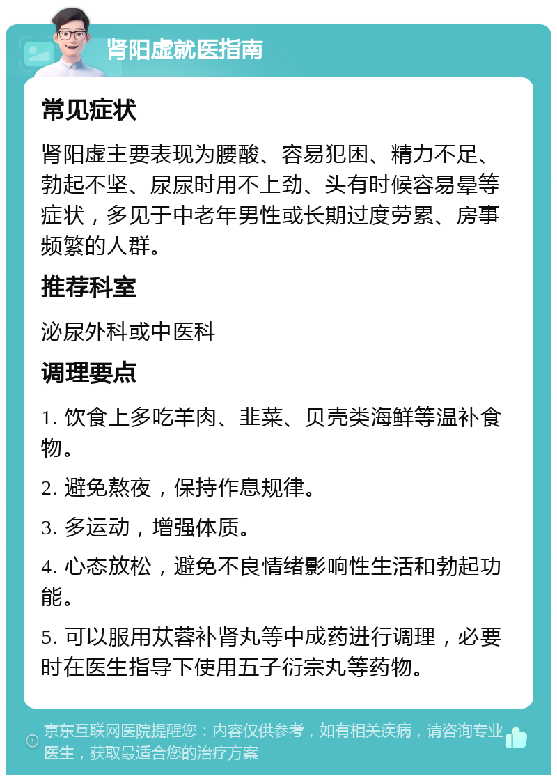 肾阳虚就医指南 常见症状 肾阳虚主要表现为腰酸、容易犯困、精力不足、勃起不坚、尿尿时用不上劲、头有时候容易晕等症状，多见于中老年男性或长期过度劳累、房事频繁的人群。 推荐科室 泌尿外科或中医科 调理要点 1. 饮食上多吃羊肉、韭菜、贝壳类海鲜等温补食物。 2. 避免熬夜，保持作息规律。 3. 多运动，增强体质。 4. 心态放松，避免不良情绪影响性生活和勃起功能。 5. 可以服用苁蓉补肾丸等中成药进行调理，必要时在医生指导下使用五子衍宗丸等药物。