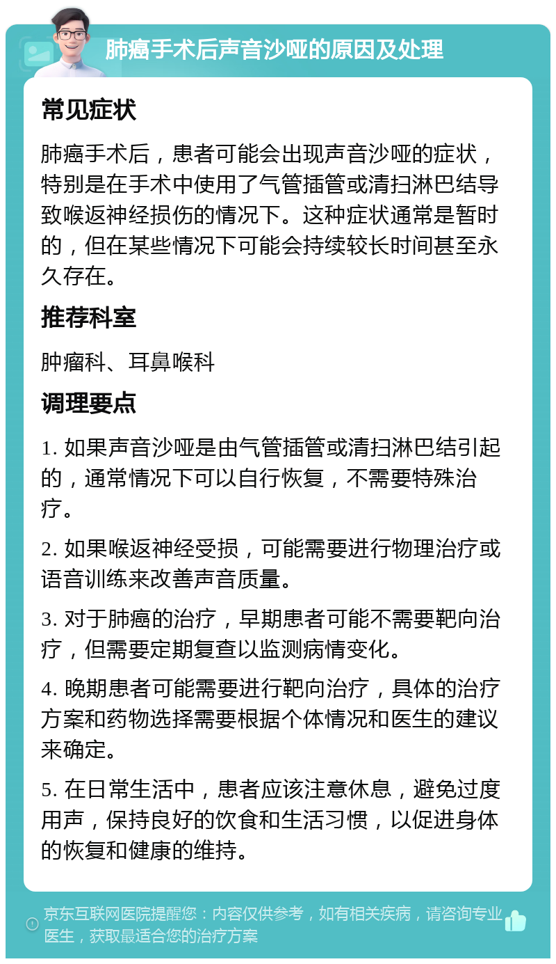 肺癌手术后声音沙哑的原因及处理 常见症状 肺癌手术后，患者可能会出现声音沙哑的症状，特别是在手术中使用了气管插管或清扫淋巴结导致喉返神经损伤的情况下。这种症状通常是暂时的，但在某些情况下可能会持续较长时间甚至永久存在。 推荐科室 肿瘤科、耳鼻喉科 调理要点 1. 如果声音沙哑是由气管插管或清扫淋巴结引起的，通常情况下可以自行恢复，不需要特殊治疗。 2. 如果喉返神经受损，可能需要进行物理治疗或语音训练来改善声音质量。 3. 对于肺癌的治疗，早期患者可能不需要靶向治疗，但需要定期复查以监测病情变化。 4. 晚期患者可能需要进行靶向治疗，具体的治疗方案和药物选择需要根据个体情况和医生的建议来确定。 5. 在日常生活中，患者应该注意休息，避免过度用声，保持良好的饮食和生活习惯，以促进身体的恢复和健康的维持。