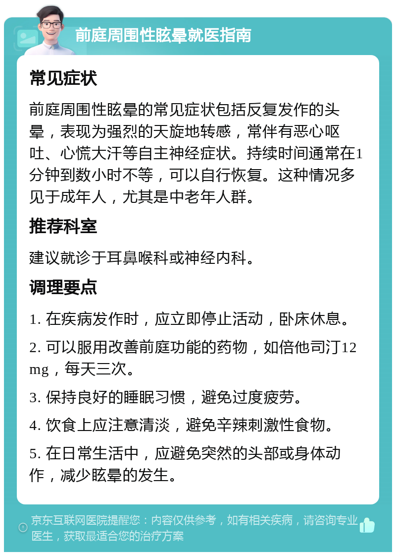 前庭周围性眩晕就医指南 常见症状 前庭周围性眩晕的常见症状包括反复发作的头晕，表现为强烈的天旋地转感，常伴有恶心呕吐、心慌大汗等自主神经症状。持续时间通常在1分钟到数小时不等，可以自行恢复。这种情况多见于成年人，尤其是中老年人群。 推荐科室 建议就诊于耳鼻喉科或神经内科。 调理要点 1. 在疾病发作时，应立即停止活动，卧床休息。 2. 可以服用改善前庭功能的药物，如倍他司汀12mg，每天三次。 3. 保持良好的睡眠习惯，避免过度疲劳。 4. 饮食上应注意清淡，避免辛辣刺激性食物。 5. 在日常生活中，应避免突然的头部或身体动作，减少眩晕的发生。