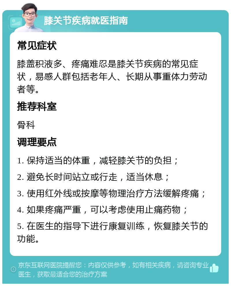 膝关节疾病就医指南 常见症状 膝盖积液多、疼痛难忍是膝关节疾病的常见症状，易感人群包括老年人、长期从事重体力劳动者等。 推荐科室 骨科 调理要点 1. 保持适当的体重，减轻膝关节的负担； 2. 避免长时间站立或行走，适当休息； 3. 使用红外线或按摩等物理治疗方法缓解疼痛； 4. 如果疼痛严重，可以考虑使用止痛药物； 5. 在医生的指导下进行康复训练，恢复膝关节的功能。