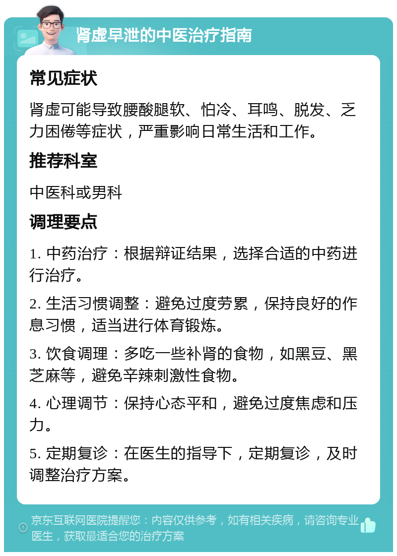 肾虚早泄的中医治疗指南 常见症状 肾虚可能导致腰酸腿软、怕冷、耳鸣、脱发、乏力困倦等症状，严重影响日常生活和工作。 推荐科室 中医科或男科 调理要点 1. 中药治疗：根据辩证结果，选择合适的中药进行治疗。 2. 生活习惯调整：避免过度劳累，保持良好的作息习惯，适当进行体育锻炼。 3. 饮食调理：多吃一些补肾的食物，如黑豆、黑芝麻等，避免辛辣刺激性食物。 4. 心理调节：保持心态平和，避免过度焦虑和压力。 5. 定期复诊：在医生的指导下，定期复诊，及时调整治疗方案。