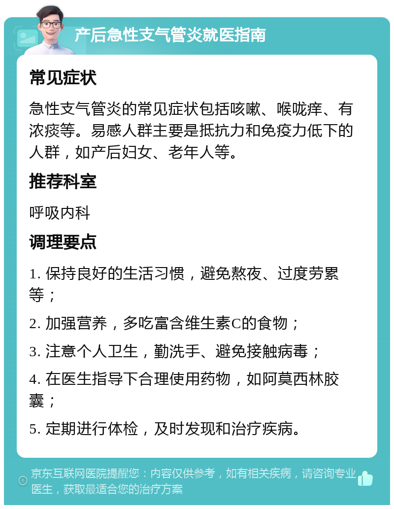 产后急性支气管炎就医指南 常见症状 急性支气管炎的常见症状包括咳嗽、喉咙痒、有浓痰等。易感人群主要是抵抗力和免疫力低下的人群，如产后妇女、老年人等。 推荐科室 呼吸内科 调理要点 1. 保持良好的生活习惯，避免熬夜、过度劳累等； 2. 加强营养，多吃富含维生素C的食物； 3. 注意个人卫生，勤洗手、避免接触病毒； 4. 在医生指导下合理使用药物，如阿莫西林胶囊； 5. 定期进行体检，及时发现和治疗疾病。