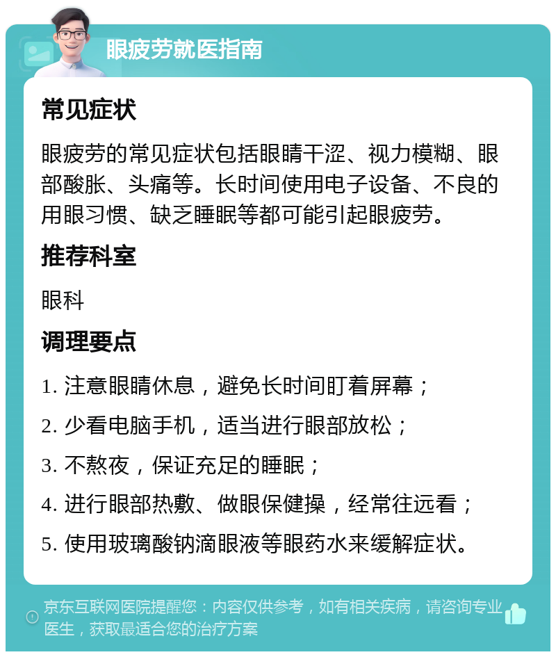 眼疲劳就医指南 常见症状 眼疲劳的常见症状包括眼睛干涩、视力模糊、眼部酸胀、头痛等。长时间使用电子设备、不良的用眼习惯、缺乏睡眠等都可能引起眼疲劳。 推荐科室 眼科 调理要点 1. 注意眼睛休息，避免长时间盯着屏幕； 2. 少看电脑手机，适当进行眼部放松； 3. 不熬夜，保证充足的睡眠； 4. 进行眼部热敷、做眼保健操，经常往远看； 5. 使用玻璃酸钠滴眼液等眼药水来缓解症状。