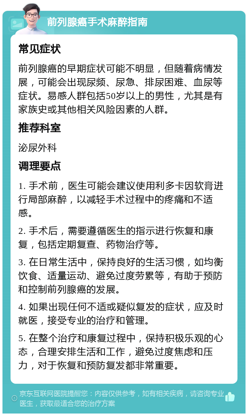 前列腺癌手术麻醉指南 常见症状 前列腺癌的早期症状可能不明显，但随着病情发展，可能会出现尿频、尿急、排尿困难、血尿等症状。易感人群包括50岁以上的男性，尤其是有家族史或其他相关风险因素的人群。 推荐科室 泌尿外科 调理要点 1. 手术前，医生可能会建议使用利多卡因软膏进行局部麻醉，以减轻手术过程中的疼痛和不适感。 2. 手术后，需要遵循医生的指示进行恢复和康复，包括定期复查、药物治疗等。 3. 在日常生活中，保持良好的生活习惯，如均衡饮食、适量运动、避免过度劳累等，有助于预防和控制前列腺癌的发展。 4. 如果出现任何不适或疑似复发的症状，应及时就医，接受专业的治疗和管理。 5. 在整个治疗和康复过程中，保持积极乐观的心态，合理安排生活和工作，避免过度焦虑和压力，对于恢复和预防复发都非常重要。