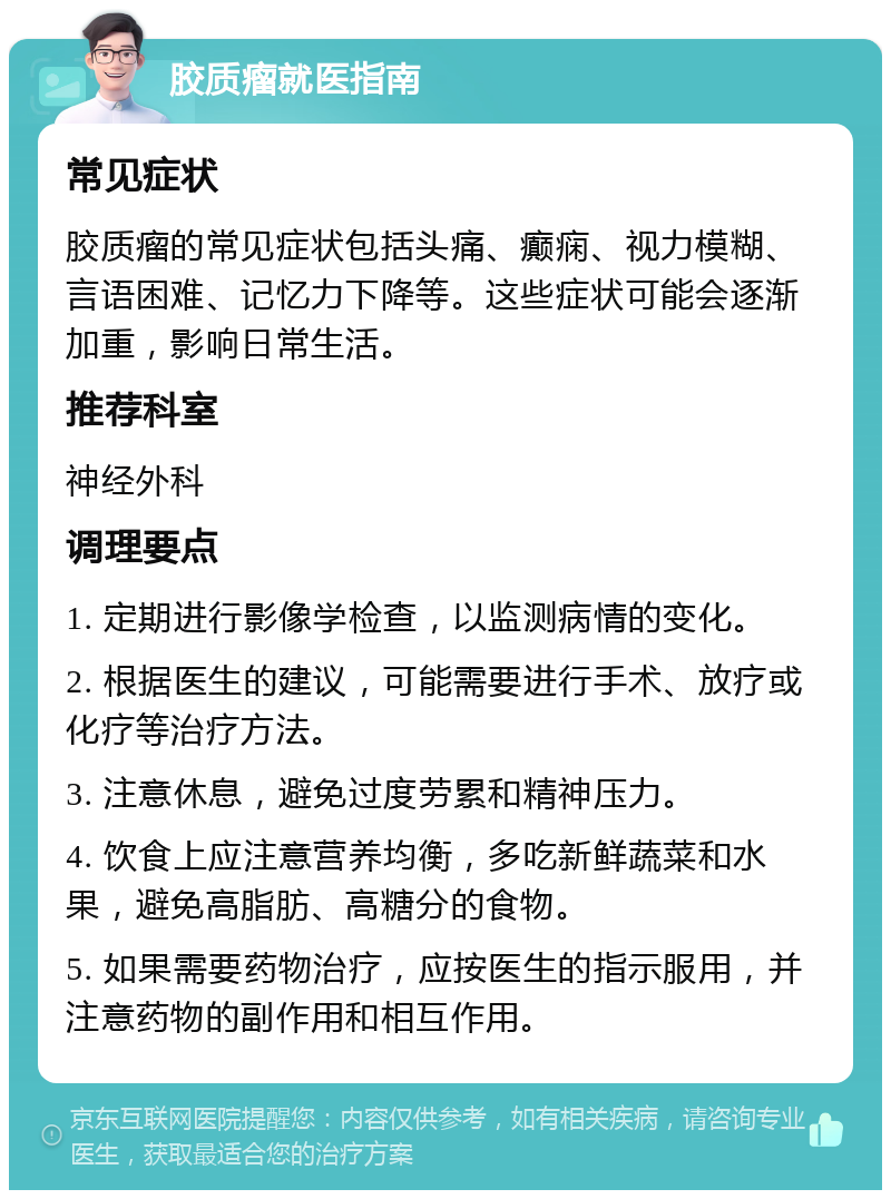 胶质瘤就医指南 常见症状 胶质瘤的常见症状包括头痛、癫痫、视力模糊、言语困难、记忆力下降等。这些症状可能会逐渐加重，影响日常生活。 推荐科室 神经外科 调理要点 1. 定期进行影像学检查，以监测病情的变化。 2. 根据医生的建议，可能需要进行手术、放疗或化疗等治疗方法。 3. 注意休息，避免过度劳累和精神压力。 4. 饮食上应注意营养均衡，多吃新鲜蔬菜和水果，避免高脂肪、高糖分的食物。 5. 如果需要药物治疗，应按医生的指示服用，并注意药物的副作用和相互作用。