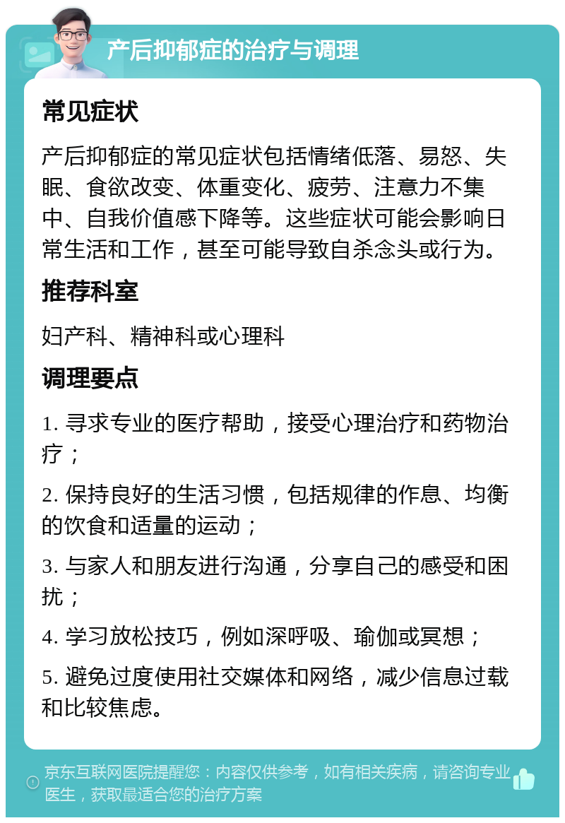 产后抑郁症的治疗与调理 常见症状 产后抑郁症的常见症状包括情绪低落、易怒、失眠、食欲改变、体重变化、疲劳、注意力不集中、自我价值感下降等。这些症状可能会影响日常生活和工作，甚至可能导致自杀念头或行为。 推荐科室 妇产科、精神科或心理科 调理要点 1. 寻求专业的医疗帮助，接受心理治疗和药物治疗； 2. 保持良好的生活习惯，包括规律的作息、均衡的饮食和适量的运动； 3. 与家人和朋友进行沟通，分享自己的感受和困扰； 4. 学习放松技巧，例如深呼吸、瑜伽或冥想； 5. 避免过度使用社交媒体和网络，减少信息过载和比较焦虑。