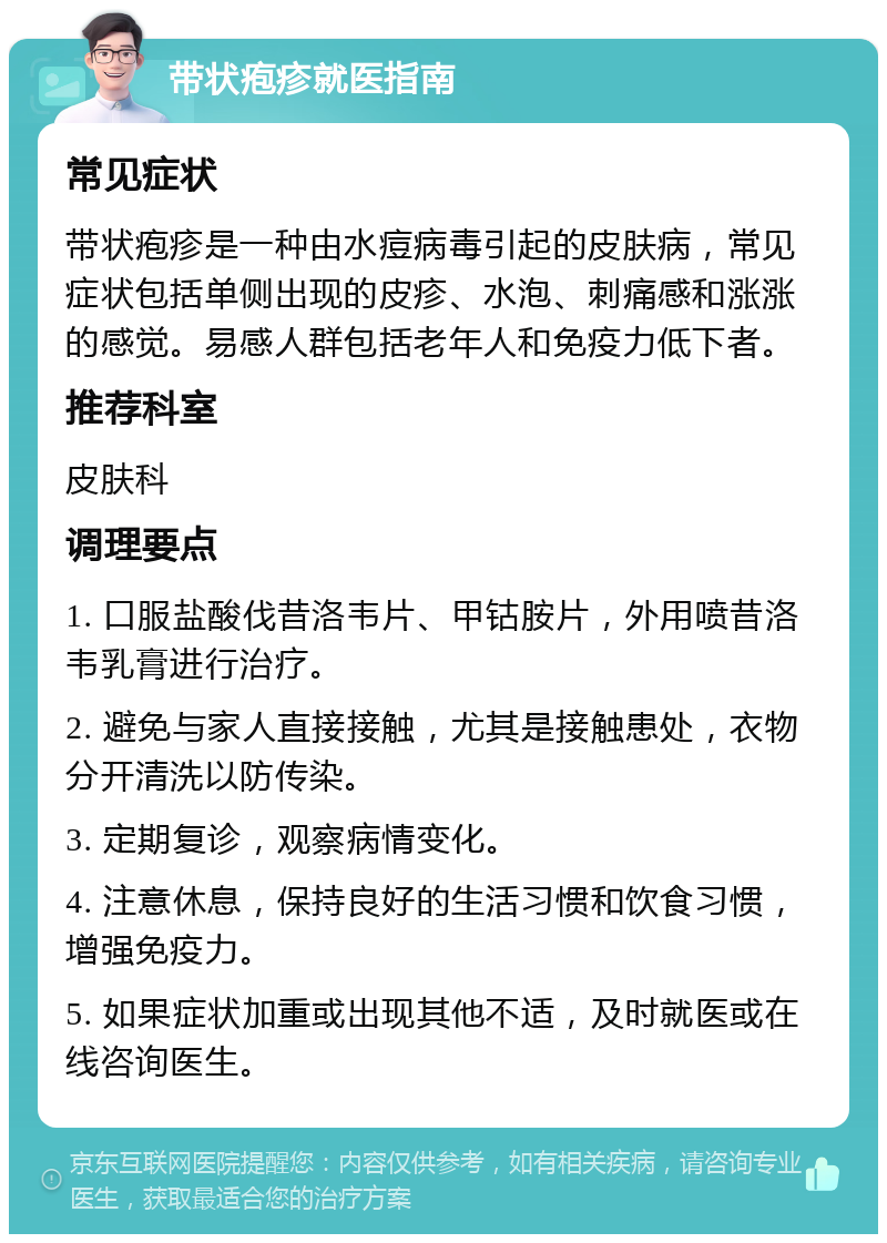 带状疱疹就医指南 常见症状 带状疱疹是一种由水痘病毒引起的皮肤病，常见症状包括单侧出现的皮疹、水泡、刺痛感和涨涨的感觉。易感人群包括老年人和免疫力低下者。 推荐科室 皮肤科 调理要点 1. 口服盐酸伐昔洛韦片、甲钴胺片，外用喷昔洛韦乳膏进行治疗。 2. 避免与家人直接接触，尤其是接触患处，衣物分开清洗以防传染。 3. 定期复诊，观察病情变化。 4. 注意休息，保持良好的生活习惯和饮食习惯，增强免疫力。 5. 如果症状加重或出现其他不适，及时就医或在线咨询医生。