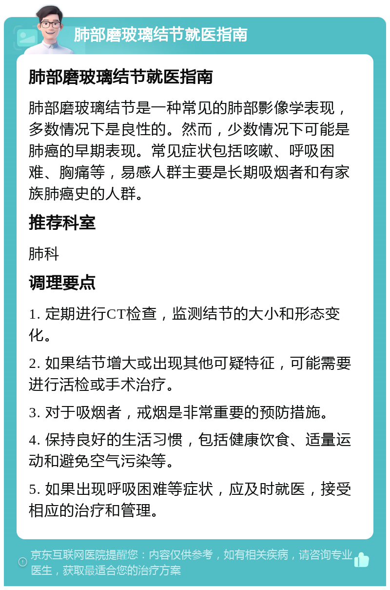 肺部磨玻璃结节就医指南 肺部磨玻璃结节就医指南 肺部磨玻璃结节是一种常见的肺部影像学表现，多数情况下是良性的。然而，少数情况下可能是肺癌的早期表现。常见症状包括咳嗽、呼吸困难、胸痛等，易感人群主要是长期吸烟者和有家族肺癌史的人群。 推荐科室 肺科 调理要点 1. 定期进行CT检查，监测结节的大小和形态变化。 2. 如果结节增大或出现其他可疑特征，可能需要进行活检或手术治疗。 3. 对于吸烟者，戒烟是非常重要的预防措施。 4. 保持良好的生活习惯，包括健康饮食、适量运动和避免空气污染等。 5. 如果出现呼吸困难等症状，应及时就医，接受相应的治疗和管理。