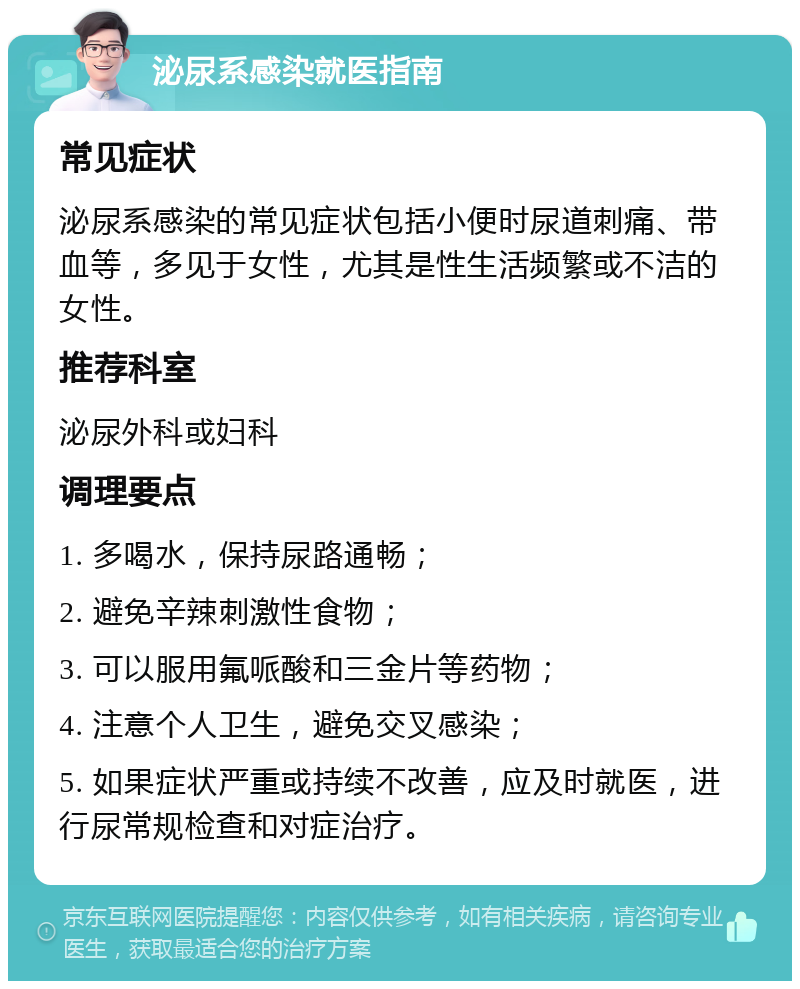 泌尿系感染就医指南 常见症状 泌尿系感染的常见症状包括小便时尿道刺痛、带血等，多见于女性，尤其是性生活频繁或不洁的女性。 推荐科室 泌尿外科或妇科 调理要点 1. 多喝水，保持尿路通畅； 2. 避免辛辣刺激性食物； 3. 可以服用氟哌酸和三金片等药物； 4. 注意个人卫生，避免交叉感染； 5. 如果症状严重或持续不改善，应及时就医，进行尿常规检查和对症治疗。