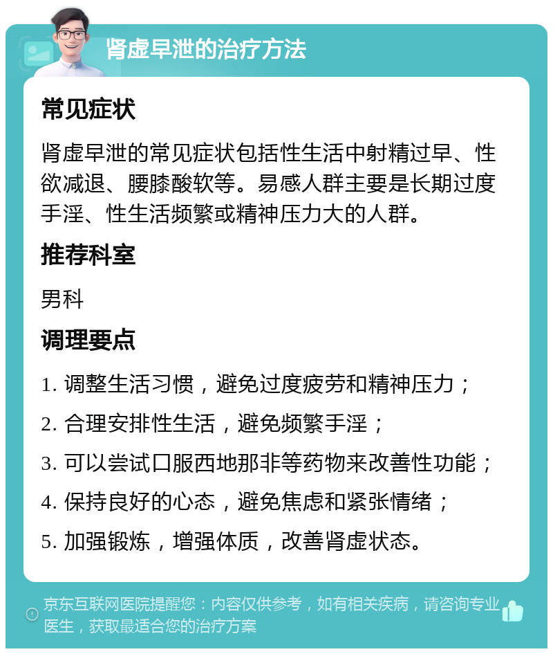 肾虚早泄的治疗方法 常见症状 肾虚早泄的常见症状包括性生活中射精过早、性欲减退、腰膝酸软等。易感人群主要是长期过度手淫、性生活频繁或精神压力大的人群。 推荐科室 男科 调理要点 1. 调整生活习惯，避免过度疲劳和精神压力； 2. 合理安排性生活，避免频繁手淫； 3. 可以尝试口服西地那非等药物来改善性功能； 4. 保持良好的心态，避免焦虑和紧张情绪； 5. 加强锻炼，增强体质，改善肾虚状态。