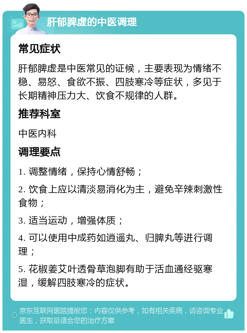 肝郁脾虚的中医调理 常见症状 肝郁脾虚是中医常见的证候，主要表现为情绪不稳、易怒、食欲不振、四肢寒冷等症状，多见于长期精神压力大、饮食不规律的人群。 推荐科室 中医内科 调理要点 1. 调整情绪，保持心情舒畅； 2. 饮食上应以清淡易消化为主，避免辛辣刺激性食物； 3. 适当运动，增强体质； 4. 可以使用中成药如逍遥丸、归脾丸等进行调理； 5. 花椒姜艾叶透骨草泡脚有助于活血通经驱寒湿，缓解四肢寒冷的症状。