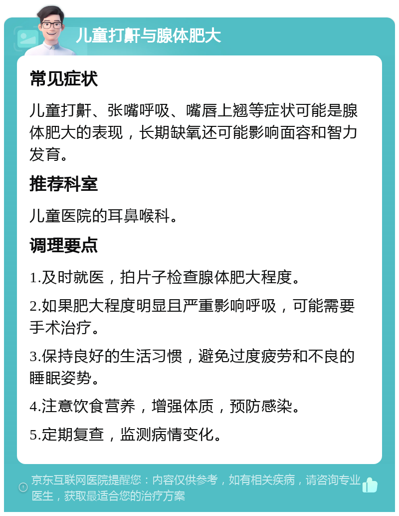 儿童打鼾与腺体肥大 常见症状 儿童打鼾、张嘴呼吸、嘴唇上翘等症状可能是腺体肥大的表现，长期缺氧还可能影响面容和智力发育。 推荐科室 儿童医院的耳鼻喉科。 调理要点 1.及时就医，拍片子检查腺体肥大程度。 2.如果肥大程度明显且严重影响呼吸，可能需要手术治疗。 3.保持良好的生活习惯，避免过度疲劳和不良的睡眠姿势。 4.注意饮食营养，增强体质，预防感染。 5.定期复查，监测病情变化。