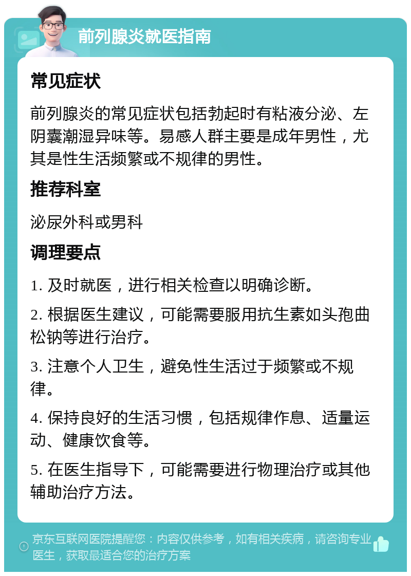 前列腺炎就医指南 常见症状 前列腺炎的常见症状包括勃起时有粘液分泌、左阴囊潮湿异味等。易感人群主要是成年男性，尤其是性生活频繁或不规律的男性。 推荐科室 泌尿外科或男科 调理要点 1. 及时就医，进行相关检查以明确诊断。 2. 根据医生建议，可能需要服用抗生素如头孢曲松钠等进行治疗。 3. 注意个人卫生，避免性生活过于频繁或不规律。 4. 保持良好的生活习惯，包括规律作息、适量运动、健康饮食等。 5. 在医生指导下，可能需要进行物理治疗或其他辅助治疗方法。