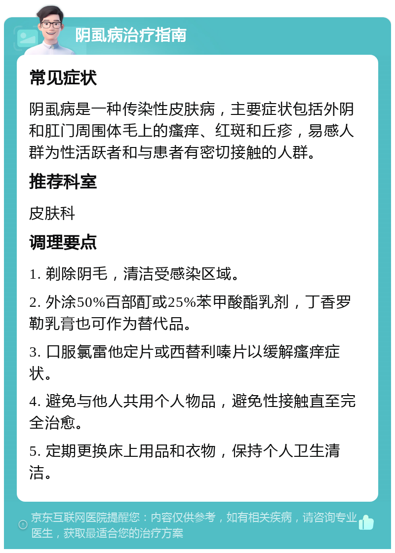 阴虱病治疗指南 常见症状 阴虱病是一种传染性皮肤病，主要症状包括外阴和肛门周围体毛上的瘙痒、红斑和丘疹，易感人群为性活跃者和与患者有密切接触的人群。 推荐科室 皮肤科 调理要点 1. 剃除阴毛，清洁受感染区域。 2. 外涂50%百部酊或25%苯甲酸酯乳剂，丁香罗勒乳膏也可作为替代品。 3. 口服氯雷他定片或西替利嗪片以缓解瘙痒症状。 4. 避免与他人共用个人物品，避免性接触直至完全治愈。 5. 定期更换床上用品和衣物，保持个人卫生清洁。