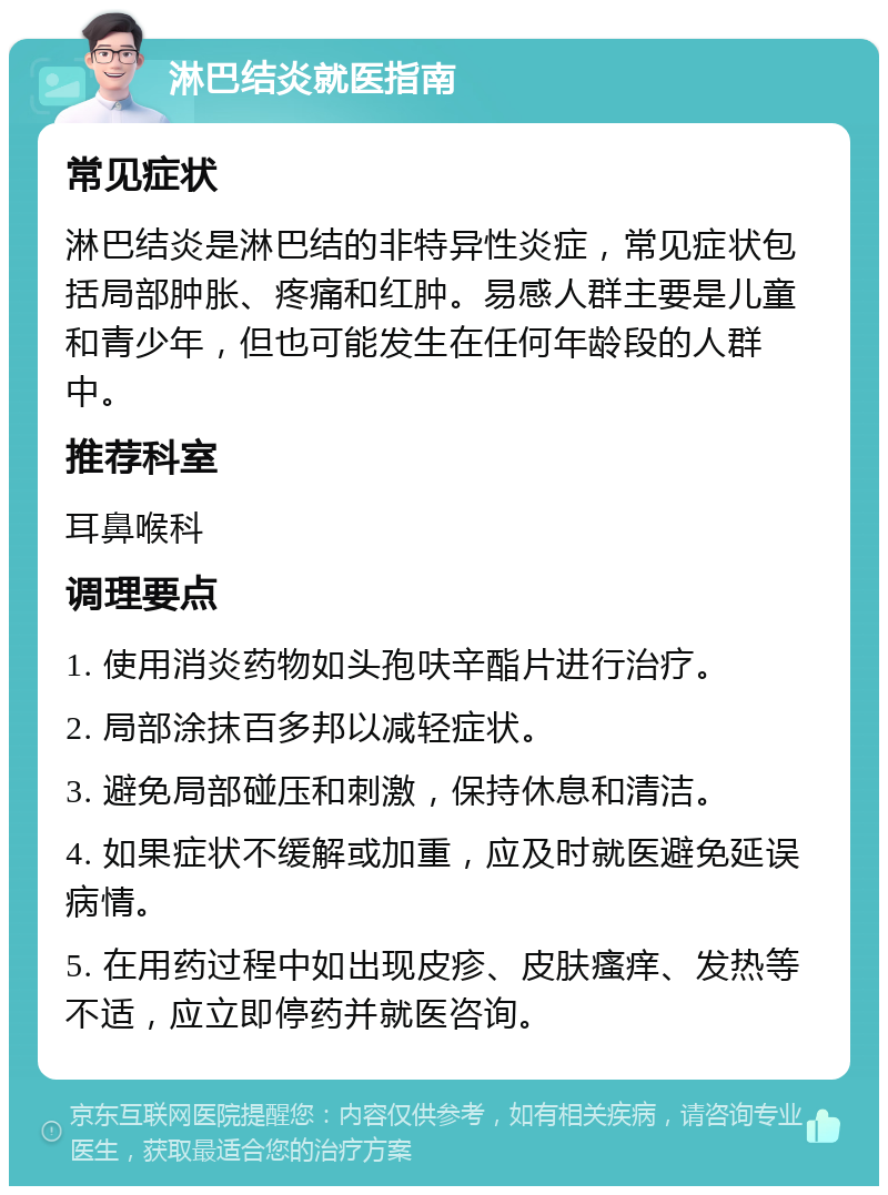 淋巴结炎就医指南 常见症状 淋巴结炎是淋巴结的非特异性炎症，常见症状包括局部肿胀、疼痛和红肿。易感人群主要是儿童和青少年，但也可能发生在任何年龄段的人群中。 推荐科室 耳鼻喉科 调理要点 1. 使用消炎药物如头孢呋辛酯片进行治疗。 2. 局部涂抹百多邦以减轻症状。 3. 避免局部碰压和刺激，保持休息和清洁。 4. 如果症状不缓解或加重，应及时就医避免延误病情。 5. 在用药过程中如出现皮疹、皮肤瘙痒、发热等不适，应立即停药并就医咨询。