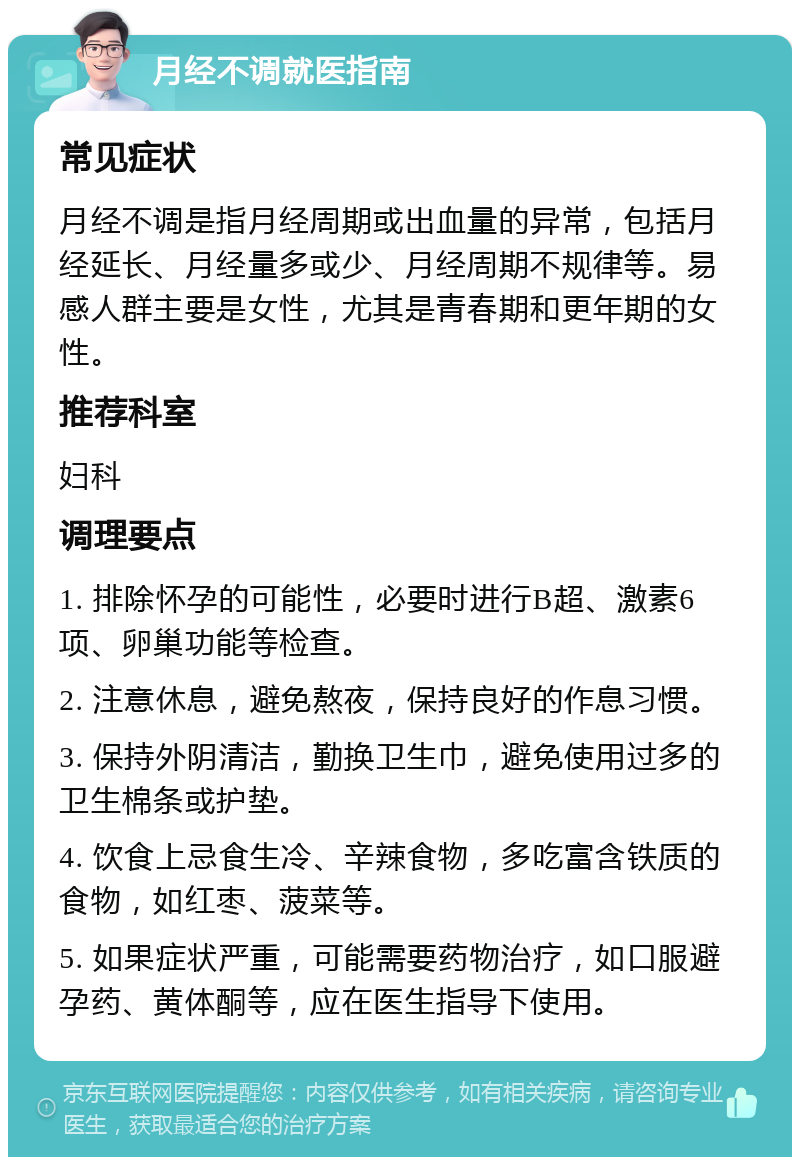 月经不调就医指南 常见症状 月经不调是指月经周期或出血量的异常，包括月经延长、月经量多或少、月经周期不规律等。易感人群主要是女性，尤其是青春期和更年期的女性。 推荐科室 妇科 调理要点 1. 排除怀孕的可能性，必要时进行B超、激素6项、卵巢功能等检查。 2. 注意休息，避免熬夜，保持良好的作息习惯。 3. 保持外阴清洁，勤换卫生巾，避免使用过多的卫生棉条或护垫。 4. 饮食上忌食生冷、辛辣食物，多吃富含铁质的食物，如红枣、菠菜等。 5. 如果症状严重，可能需要药物治疗，如口服避孕药、黄体酮等，应在医生指导下使用。