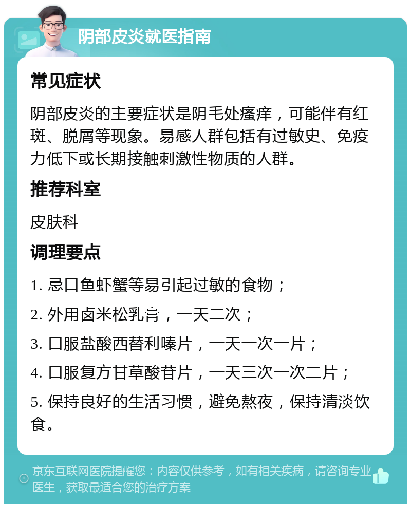 阴部皮炎就医指南 常见症状 阴部皮炎的主要症状是阴毛处瘙痒，可能伴有红斑、脱屑等现象。易感人群包括有过敏史、免疫力低下或长期接触刺激性物质的人群。 推荐科室 皮肤科 调理要点 1. 忌口鱼虾蟹等易引起过敏的食物； 2. 外用卤米松乳膏，一天二次； 3. 口服盐酸西替利嗪片，一天一次一片； 4. 口服复方甘草酸苷片，一天三次一次二片； 5. 保持良好的生活习惯，避免熬夜，保持清淡饮食。