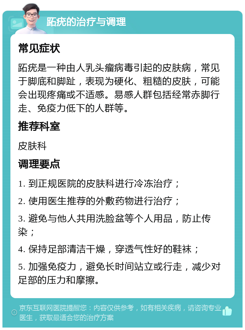 跖疣的治疗与调理 常见症状 跖疣是一种由人乳头瘤病毒引起的皮肤病，常见于脚底和脚趾，表现为硬化、粗糙的皮肤，可能会出现疼痛或不适感。易感人群包括经常赤脚行走、免疫力低下的人群等。 推荐科室 皮肤科 调理要点 1. 到正规医院的皮肤科进行冷冻治疗； 2. 使用医生推荐的外敷药物进行治疗； 3. 避免与他人共用洗脸盆等个人用品，防止传染； 4. 保持足部清洁干燥，穿透气性好的鞋袜； 5. 加强免疫力，避免长时间站立或行走，减少对足部的压力和摩擦。