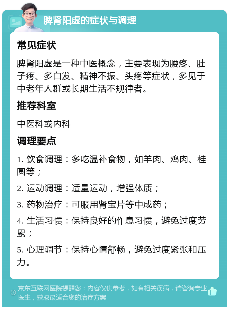 脾肾阳虚的症状与调理 常见症状 脾肾阳虚是一种中医概念，主要表现为腰疼、肚子疼、多白发、精神不振、头疼等症状，多见于中老年人群或长期生活不规律者。 推荐科室 中医科或内科 调理要点 1. 饮食调理：多吃温补食物，如羊肉、鸡肉、桂圆等； 2. 运动调理：适量运动，增强体质； 3. 药物治疗：可服用肾宝片等中成药； 4. 生活习惯：保持良好的作息习惯，避免过度劳累； 5. 心理调节：保持心情舒畅，避免过度紧张和压力。