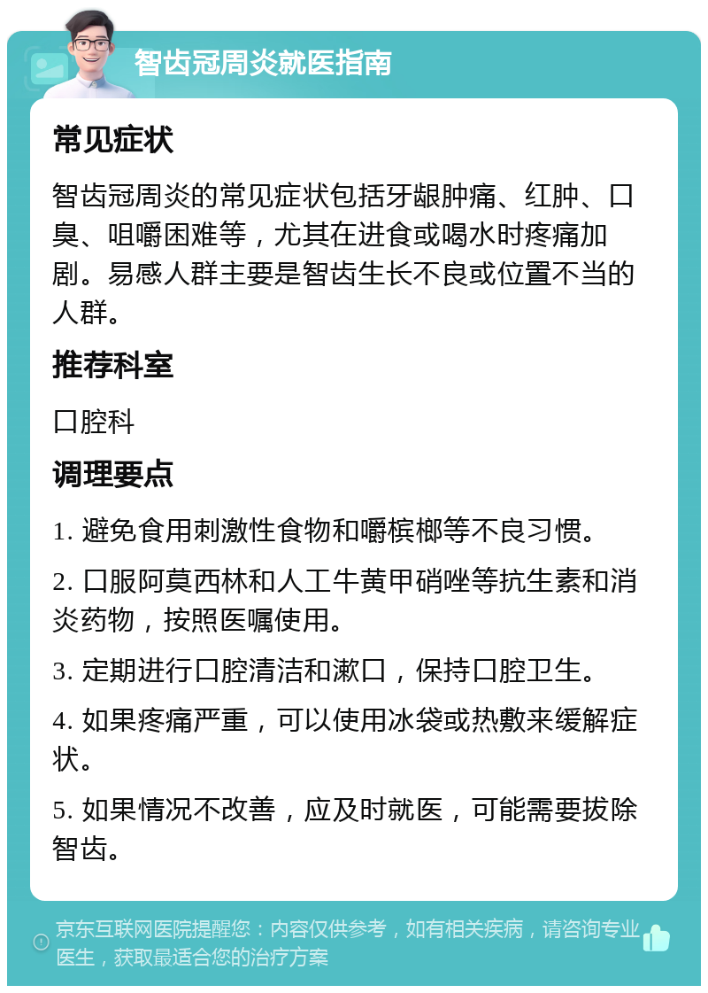 智齿冠周炎就医指南 常见症状 智齿冠周炎的常见症状包括牙龈肿痛、红肿、口臭、咀嚼困难等，尤其在进食或喝水时疼痛加剧。易感人群主要是智齿生长不良或位置不当的人群。 推荐科室 口腔科 调理要点 1. 避免食用刺激性食物和嚼槟榔等不良习惯。 2. 口服阿莫西林和人工牛黄甲硝唑等抗生素和消炎药物，按照医嘱使用。 3. 定期进行口腔清洁和漱口，保持口腔卫生。 4. 如果疼痛严重，可以使用冰袋或热敷来缓解症状。 5. 如果情况不改善，应及时就医，可能需要拔除智齿。