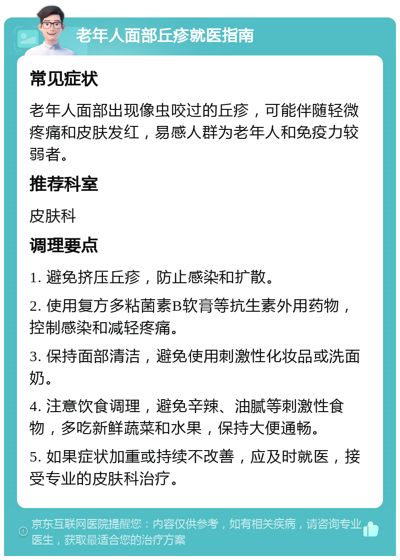 老年人面部丘疹就医指南 常见症状 老年人面部出现像虫咬过的丘疹，可能伴随轻微疼痛和皮肤发红，易感人群为老年人和免疫力较弱者。 推荐科室 皮肤科 调理要点 1. 避免挤压丘疹，防止感染和扩散。 2. 使用复方多粘菌素B软膏等抗生素外用药物，控制感染和减轻疼痛。 3. 保持面部清洁，避免使用刺激性化妆品或洗面奶。 4. 注意饮食调理，避免辛辣、油腻等刺激性食物，多吃新鲜蔬菜和水果，保持大便通畅。 5. 如果症状加重或持续不改善，应及时就医，接受专业的皮肤科治疗。