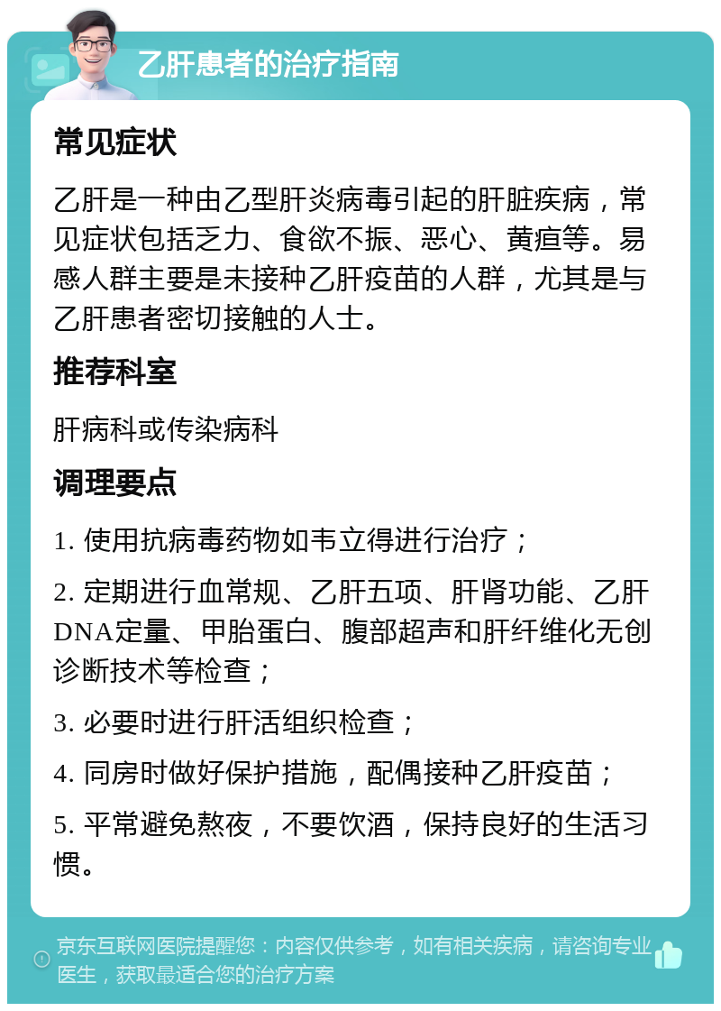 乙肝患者的治疗指南 常见症状 乙肝是一种由乙型肝炎病毒引起的肝脏疾病，常见症状包括乏力、食欲不振、恶心、黄疸等。易感人群主要是未接种乙肝疫苗的人群，尤其是与乙肝患者密切接触的人士。 推荐科室 肝病科或传染病科 调理要点 1. 使用抗病毒药物如韦立得进行治疗； 2. 定期进行血常规、乙肝五项、肝肾功能、乙肝DNA定量、甲胎蛋白、腹部超声和肝纤维化无创诊断技术等检查； 3. 必要时进行肝活组织检查； 4. 同房时做好保护措施，配偶接种乙肝疫苗； 5. 平常避免熬夜，不要饮酒，保持良好的生活习惯。