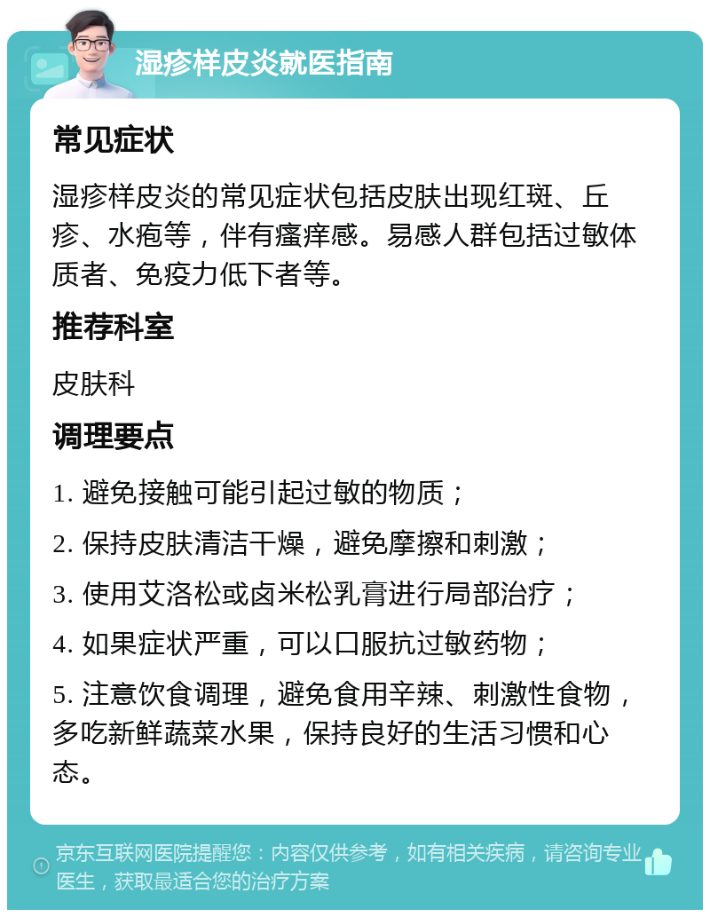 湿疹样皮炎就医指南 常见症状 湿疹样皮炎的常见症状包括皮肤出现红斑、丘疹、水疱等，伴有瘙痒感。易感人群包括过敏体质者、免疫力低下者等。 推荐科室 皮肤科 调理要点 1. 避免接触可能引起过敏的物质； 2. 保持皮肤清洁干燥，避免摩擦和刺激； 3. 使用艾洛松或卤米松乳膏进行局部治疗； 4. 如果症状严重，可以口服抗过敏药物； 5. 注意饮食调理，避免食用辛辣、刺激性食物，多吃新鲜蔬菜水果，保持良好的生活习惯和心态。