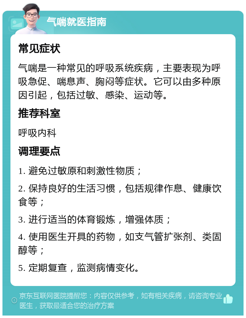 气喘就医指南 常见症状 气喘是一种常见的呼吸系统疾病，主要表现为呼吸急促、喘息声、胸闷等症状。它可以由多种原因引起，包括过敏、感染、运动等。 推荐科室 呼吸内科 调理要点 1. 避免过敏原和刺激性物质； 2. 保持良好的生活习惯，包括规律作息、健康饮食等； 3. 进行适当的体育锻炼，增强体质； 4. 使用医生开具的药物，如支气管扩张剂、类固醇等； 5. 定期复查，监测病情变化。