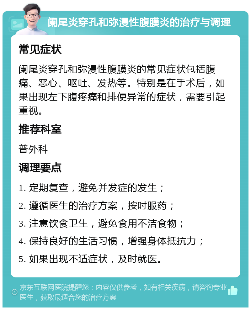 阑尾炎穿孔和弥漫性腹膜炎的治疗与调理 常见症状 阑尾炎穿孔和弥漫性腹膜炎的常见症状包括腹痛、恶心、呕吐、发热等。特别是在手术后，如果出现左下腹疼痛和排便异常的症状，需要引起重视。 推荐科室 普外科 调理要点 1. 定期复查，避免并发症的发生； 2. 遵循医生的治疗方案，按时服药； 3. 注意饮食卫生，避免食用不洁食物； 4. 保持良好的生活习惯，增强身体抵抗力； 5. 如果出现不适症状，及时就医。