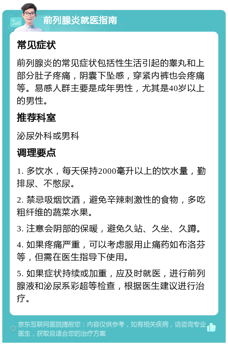 前列腺炎就医指南 常见症状 前列腺炎的常见症状包括性生活引起的睾丸和上部分肚子疼痛，阴囊下坠感，穿紧内裤也会疼痛等。易感人群主要是成年男性，尤其是40岁以上的男性。 推荐科室 泌尿外科或男科 调理要点 1. 多饮水，每天保持2000毫升以上的饮水量，勤排尿、不憋尿。 2. 禁忌吸烟饮酒，避免辛辣刺激性的食物，多吃粗纤维的蔬菜水果。 3. 注意会阴部的保暖，避免久站、久坐、久蹲。 4. 如果疼痛严重，可以考虑服用止痛药如布洛芬等，但需在医生指导下使用。 5. 如果症状持续或加重，应及时就医，进行前列腺液和泌尿系彩超等检查，根据医生建议进行治疗。